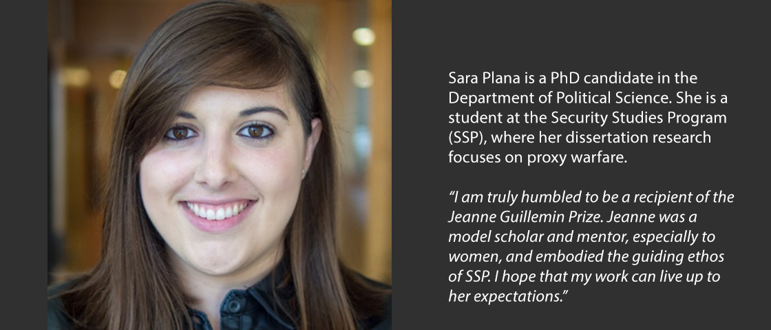 Sara Plana is a PhD candidate in the Department of Political Science. She is a student at the Security Studies Program (SSP), where her dissertation research focuses on proxy warfare.  “I am truly humbled to be a recipient of the Jeanne Guillemin Prize. Jeanne was a model scholar and mentor, especially to women, and embodied the guiding ethos of SSP. I hope that my work can live up to her expectations.” 