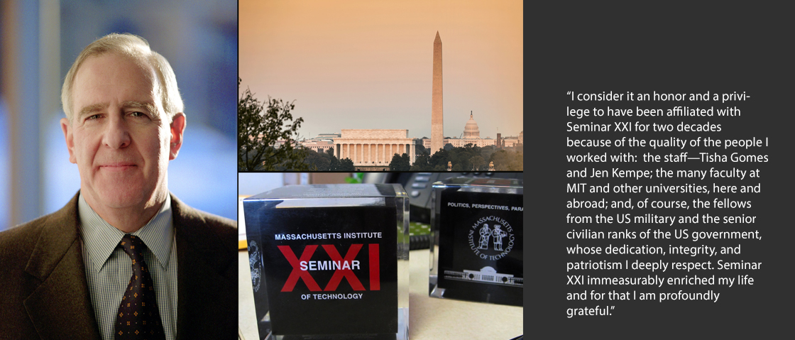 “I consider it an honor and a privilege to have been affiliated with Seminar XXI for two decades because of the quality of the people I worked with:  the staff--Tisha Gomes and Jen Kempe; the many faculty at MIT and other universities, here and abroad; and, of course, the fellows from the US military and the senior civilian ranks of the US government, whose dedication, integrity, and patriotism I deeply respect. Seminar XXI immeasurably enriched my life and for that I am profoundly grateful," said Art.